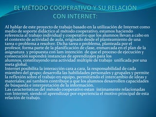Al hablar de este proyecto de trabajo basado en la utilización de Internet como
medio de soporte didáctico al método cooperativo, estamos haciendo
referencia al trabajo individual y cooperativo que los alumnos llevan a cabo en
el contexto de actividad de aula, originado desde el planteamiento de una
tarea o problema a resolver. Dicha tarea o problema, planteada por el
profesor, forma parte de la planificación de clase, enmarcada en el plan de la
asignatura y propuesta con lam intención de que el proceso de ejecución y
consecución supondrá instancias de aprendizajes para los
alumnos, constituyendo una actividad múltiple de trabajo unificada por una
meta global.
Internet posibilita la interacción cara a cara, la responsabilidad de cada
miembro del grupo; desarrolla las habilidades personales y grupales y permite
la reflexión sobre el trabajo en equipo, permitiendo el intercambio de ideas y
materiales; así también contribuye a que los alumnos desarrollen capacidades
de búsqueda e interpretación de la información.
Las características del método cooperativo estan íntimamente relacionadas
con Internet, siendo el aprendizaje por experiencia el motivo principal de esta
relación de trabajo.
 