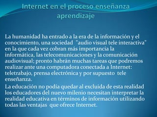 La humanidad ha entrado a la era de la información y el
conocimiento, una sociedad "audio visual tele interactiva"
en la que cada vez cobran más importancia la
informática, las telecomunicaciones y la comunicación
audiovisual; pronto habrán muchas tareas que podremos
realizar ante una computadora conectada a Internet:
teletrabajo, prensa electrónica y por supuesto tele
enseñanza.
La educación no podía quedar al excluida de esta realidad
los educadores del nuevo milenio necesitan interpretar la
realidad educativa en términos de información utilizando
todas las ventajas que ofrece Internet.
 