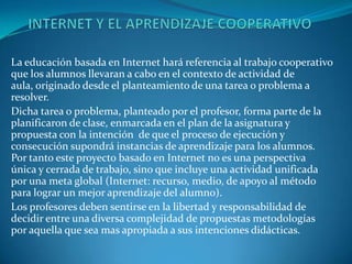 La educación basada en Internet hará referencia al trabajo cooperativo
que los alumnos llevaran a cabo en el contexto de actividad de
aula, originado desde el planteamiento de una tarea o problema a
resolver.
Dicha tarea o problema, planteado por el profesor, forma parte de la
planificaron de clase, enmarcada en el plan de la asignatura y
propuesta con la intención de que el proceso de ejecución y
consecución supondrá instancias de aprendizaje para los alumnos.
Por tanto este proyecto basado en Internet no es una perspectiva
única y cerrada de trabajo, sino que incluye una actividad unificada
por una meta global (Internet: recurso, medio, de apoyo al método
para lograr un mejor aprendizaje del alumno).
Los profesores deben sentirse en la libertad y responsabilidad de
decidir entre una diversa complejidad de propuestas metodologías
por aquella que sea mas apropiada a sus intenciones didácticas.
 