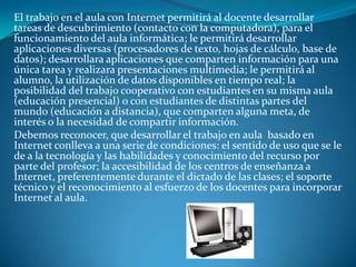 El trabajo en el aula con Internet permitirá al docente desarrollar
tareas de descubrimiento (contacto con la computadora), para el
funcionamiento del aula informática; le permitirá desarrollar
aplicaciones diversas (procesadores de texto, hojas de cálculo, base de
datos); desarrollara aplicaciones que comparten información para una
única tarea y realizara presentaciones multimedia; le permitirá al
alumno, la utilización de datos disponibles en tiempo real; la
posibilidad del trabajo cooperativo con estudiantes en su misma aula
(educación presencial) o con estudiantes de distintas partes del
mundo (educación a distancia), que comparten alguna meta, de
interés o la necesidad de compartir información.
Debemos reconocer, que desarrollar el trabajo en aula basado en
Internet conlleva a una serie de condiciones: el sentido de uso que se le
de a la tecnología y las habilidades y conocimiento del recurso por
parte del profesor; la accesibilidad de los centros de enseñanza a
Internet, preferentemente durante el dictado de las clases; el soporte
técnico y el reconocimiento al esfuerzo de los docentes para incorporar
Internet al aula.
 