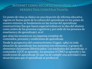 Un punto de vista ya clásico en una situación de reforma educativa
vigente en buena parte de la cultura del aprendizaje en los países de
nuestro entorno, se fundamenta en las teorías del aprendizaje
constructivista (las que hacen especial énfasis en la idea del alumno
como centro de los procesos cognitivos y por ende de los procesos de
enseñanza y de aprendizaje), es el
que sitúa los recursos en un esquema complejo de
contenidos, procesos y condiciones de aprendizaje.
Desde la perspectiva del constructivismo (Gagné, 1985) en toda
situación de aprendizaje hay presentes tres elementos, o grupos de
elementos claramente diferenciados: Los resultados del aprendizaje, o
contenidos (QUÉ se aprende), los procesos (CÓMO se aprende) y las
condiciones de aprendizaje (lo que ha de cumplir una actividad o una
situación para que el aprendizaje se produzca).
 
