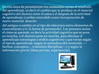 En esta línea de pensamiento los contenidos serían el resultado
del aprendizaje, es decir el cambio que se produce en el material
cognitivo del alumno entre el antes y el después de la actividad
de aprendizaje (cambio entendido como incorporación de
nuevo material, desecho
del antiguo o cambio en el tipo de relaciones entre elementos de
conocimiento y/o la forma de procesarlo). Los procesos serían
el cómo se aprende, es decir la actividad cognitiva que se pone
en marcha, o el alumno pone en marcha, para efectuar el
aprendizaje (estrategias y estilos cognitivos) y que varían según
el tipo de aprendizaje (según la naturaleza del contenido ---
hechos, conceptos,... o dominio disciplinar---) y según la
información previa (ideas previas, experiencias).
 