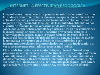 Los profesores tienen derecho a plantearse, sobre todo cuando en otras
latitudes ya tienen cierta tradición en la incorporación de Internet a la
actividad docente y educativa, si efectivamente esto ha contribuido a
mejorar en alguna medida la calidad de los resultados obtenidos o por
el contrario es como tantas veces una moda más. Y sobre todo
saber, por la experiencia acumulada en otros sitios, en qué condiciones
la incorporación se produce de una forma provechosa. Esto es: la
efectividad pedagógica. Ya que la mayor parte de las veces el éxito o
fracaso del recurso depende más del como y para qué se utiliza que de
la naturaleza del recurso en sí. Estamos acostumbrados a ver
instrumentos excelentes desaprovechados por un uso inadecuado, o a
ver sacar excelentes resultados a recursos muy pobres.
El papel de los profesores se ve afectado por Internet. No todos los
profesores acceden, ni consideran efectivo el uso de la computadora en
clase. Algunos lo utilizan como instrumento para elaborar materiales
didácticos o propuestas curriculares, memorias, programaciones, etc.;
sin desdoro, ni menoscabo de su rendimiento pedagógico. Igual parece
que sucederá, o que ya sucede donde hay experiencia, con Internet.
 