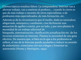 Ciertos tópicos resultan falsos: La computadora, Internet van a
ahorrar trabajo, van a sustituir al profesor,... cuando lo cierto es
que da más trabajo o necesita de otros especialistas, o de
profesores más especializados, de más formación, etc.
Además se da la circunstancia que el medio, dada su naturaleza
abigarrada, anárquica y cambiante, crea fácilmente una
sensación de agobio o estrés, por un lado, y por otro plantea la
necesidad de un trabajo adicional de
búsqueda, sistematización, clasificación actualización etc. de los
recursos existentes en Internet. Plantea la necesidad de una guía
efectiva. De manera que, si bien en lo que a los profesores se
refiere, el uso de la Internet puede ayudarles a reducir su sentido
de aislamiento, conectarse con sus colegas y fomentar su
autonomía (Honey y Henriquez, 1993).
 
