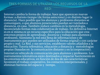 Internet cambia la forma de trabajar, hace que aparezcan nuevas
formas: a distinto tiempo (de forma asíncrona) y en distinto lugar (a
distancia). Hace posible que los alumnos y profesores distantes se
comuniquen, o que alumnos presenciales puedan ser tutelados a
distancia, en casa. También induce cambios en la metodología,
favoreciendo formas más colaborativas de trabajo. En definitiva Internet
es en sí misma es un recurso específico para la educación que crea
entornos propios de aprendizaje, docencia y trabajo para alumnos y
profesores. Asimismo la red está llena de informaciones y de
instrumentos que pueden ser utilizados de forma original y con carácter
propio y real. La Red, y sus servicios, establecen valores añadidos a la
educación: Tutoría telemática, educación a distancia y metodologías
propias (basadas en la comunicación distante y en la cooperación).
Internet es vehículo de comunicación para alumnos y profesores. Los
instrumentos telemáticos están destinados a impactar fuertemente en
los entornos educativos, en función de dos de sus características:
favorecen el trabajo cooperativo, los contactos interpersonales, y
eliminan barreras del espacio y tiempo.
 