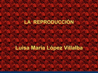 LA REPRODUCCIÓN
Luisa María López Villalba
 