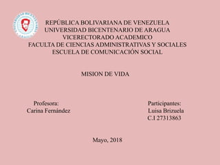 REPÚBLICA BOLIVARIANA DE VENEZUELA
UNIVERSIDAD BICENTENARIO DE ARAGUA
VICERECTORADO ACADEMICO
FACULTA DE CIENCIAS ADMINISTRATIVAS Y SOCIALES
ESCUELA DE COMUNICACIÓN SOCIAL
MISION DE VIDA
Profesora: Participantes:
Carina Fernández Luisa Brizuela
C.I 27313863
Mayo, 2018
 