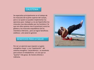 CALISTENIA
BENEFICIOS PARA LA SALUD
Se especializa principalmente en el trabajo de
los músculos de la parte superior del cuerpo,
pero si se quiere se pueden implementar los
ejercicios para trabajar y a la vez hipertrofiar los
músculos mas descuidados por los hombres ( Ya
que son ellos quienes mas lo practican) como los
glúteos y los músculos esqueléticos de los
miembros inferiores , para así lograr beneficios
estéticos y de salud en general.
Por ser un ejercicio que requiere un gasto
energético mayor y una “explotación” del
sistema energético lactacidemico , es excelente
para activar el metabolismo a la vez que se
“quema” más grasa de manera directa e
indirecta.
 