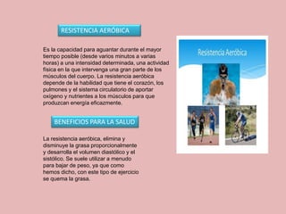 RESISTENCIA AERÓBICA
Es la capacidad para aguantar durante el mayor
tiempo posible (desde varios minutos a varias
horas) a una intensidad determinada, una actividad
física en la que intervenga una gran parte de los
músculos del cuerpo. La resistencia aeróbica
depende de la habilidad que tiene el corazón, los
pulmones y el sistema circulatorio de aportar
oxígeno y nutrientes a los músculos para que
produzcan energía eficazmente.
BENEFICIOS PARA LA SALUD
La resistencia aeróbica, elimina y
disminuye la grasa proporcionalmente
y desarrolla el volumen diastólico y el
sistólico. Se suele utilizar a menudo
para bajar de peso, ya que como
hemos dicho, con este tipo de ejercicio
se quema la grasa.
 