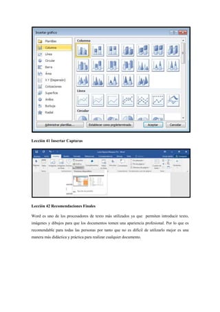 Lección 41 Insertar Capturas
Lección 42 Recomendaciones Finales
Word es uno de los procesadores de texto más utilizados ya que permiten introducir texto,
imágenes y dibujos para que los documentos tomen una apariencia profesional. Por lo que es
recomendable para todas las personas por tanto que no es difícil de utilizarlo mejor es una
manera más didáctica y práctica para realizar cualquier documento.
 