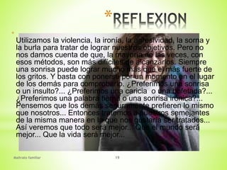 Maltrato familiar 19
*
*
Utilizamos la violencia, la ironía, la agresividad, la sorna y
la burla para tratar de lograr nuestros objetivos. Pero no
nos damos cuenta de que, la mayoría de las veces, con
esos métodos, son más difíciles de alcanzarlos. Siempre
una sonrisa puede lograr mucho más que el más fuerte de
los gritos. Y basta con ponerse por un momento en el lugar
de los demás para comprobarlo. ¿Preferimos una sonrisa
o un insulto?... ¿Preferimos una caricia o una bofetada?...
¿Preferimos una palabra tierna o una sonrisa irónica?...
Pensemos que los demás seguramente prefieren lo mismo
que nosotros... Entonces tratemos a nuestros semejantes
de la misma manera en la que nos gustaría ser tratados...
Así veremos que todo será mejor... Que el mundo será
mejor... Que la vida será mejor...
 