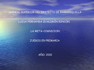 NORMAL SUPERIOR DEL DISTRITO DE BARRANQUILLA
LUISA FERNANDA GUALDRÓN RINCÓN
LA META-COGNICION
JUEGOS EN PRIMARIA
AÑO: 2010
 