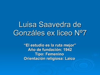 Luisa Saavedra de Gonzáles ex liceo Nº7 “ El estudio es la ruta mejor” Año de fundación: 1942 Tipo: Femenino   Orientación religiosa: Laico   
