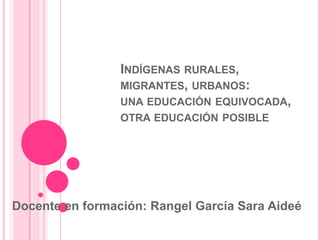 INDÍGENAS RURALES,
MIGRANTES, URBANOS:
UNA EDUCACIÓN EQUIVOCADA,
OTRA EDUCACIÓN POSIBLE

Docente en formación: Rangel García Sara Aideé

 