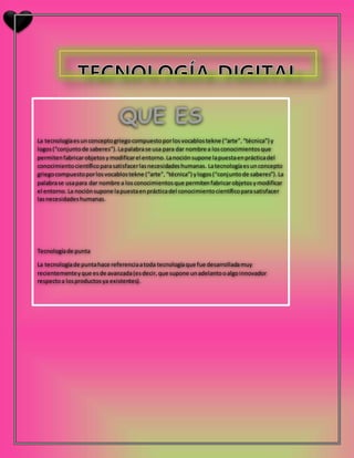 La tecnologíaesunconceptogriegocompuestoporlosvocablostekne (“arte”,“técnica”) y
logos(“conjuntode saberes”).Lapalabrase usa para dar nombre a losconocimientosque
permitenfabricarobjetosymodificarel entorno.Lanociónsupone lapuestaenprácticadel
conocimientocientíficoparasatisfacerlasnecesidadeshumanas. Latecnologíaesunconcepto
griegocompuestoporlosvocablostekne (“arte”,“técnica”) ylogos(“conjuntode saberes”).La
palabrase usapara dar nombre a losconocimientosque permitenfabricarobjetosymodificar
el entorno.La nociónsupone lapuestaenprácticadel conocimientocientíficoparasatisfacer
lasnecesidadeshumanas.
Tecnologíade punta
La tecnologíade puntahace referenciaatoda tecnologíaque fue desarrolladamuy
recientementeyque esde avanzada(esdecir,que supone unadelantooalgoinnovador
respectoa losproductosya existentes).
 