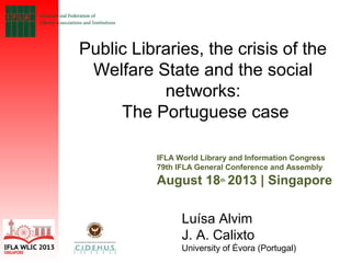 Public Libraries, the crisis of the
Welfare State and the social
networks:
The Portuguese case
IFLA World Library and Information Congress
79th IFLA General Conference and Assembly
August 18th
2013 | Singapore
Luísa Alvim
J. A. Calixto
University of Évora (Portugal)
 