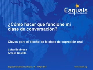 Eaquals International Conference, 16 – 18 April 2015
¿Cómo hacer que funcione mi
clase de conversación?
Claves para el diseño de la clase de expresión oral
Luisa Espinosa
Amalia Castillo
www.eaquals.org
 