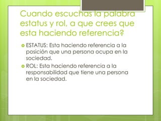 Cuando escuchas la palabra
estatus y rol, a que crees que
esta haciendo referencia?
 ESTATUS: Esta haciendo referencia a la
  posición que una persona ocupa en la
  sociedad.
 ROL: Esta haciendo referencia a la
  responsabilidad que tiene una persona
  en la sociedad.
 