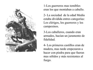 1-Los guerreros mas temibles
eran los que montaban a caballo.
2- La sociedad de la edad Media
estaba dividida entres categorías:
Los clérigos, los guerreros y los
campesinos.
3-Los caballeros, cuando eran
armados, hacían un juramento de
fidelidad.
4- Los primeros castillos eran de
madera, mas tarde empezaron a
hacer con piedra para que fueran
mas sólidos y más resistentes al
fuego.
 