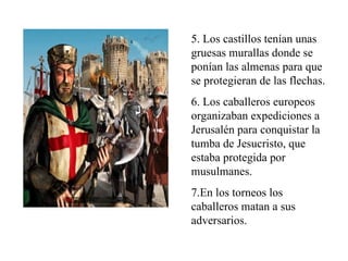 5. Los castillos tenían unas
gruesas murallas donde se
ponían las almenas para que
se protegieran de las flechas.
6. Los caballeros europeos
organizaban expediciones a
Jerusalén para conquistar la
tumba de Jesucristo, que
estaba protegida por
musulmanes.
7.En los torneos los
caballeros matan a sus
adversarios.
 