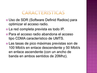  Uso de SDR (Software Definid Radios) para
optimizar el acceso radio.
 La red completa prevista es todo IP.
 Para el acceso radio abandona el acceso
tipo CDMA característico de UMTS.
 Las tasas de pico máximas previstas son de
100 Mbit/s en enlace descendente y 50 Mbit/s
en enlace ascendente (con un ancho de
banda en ambos sentidos de 20Mhz).
 