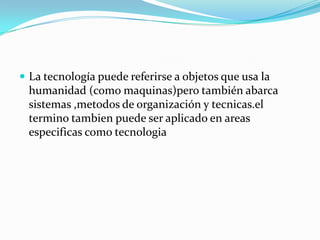  La tecnología puede referirse a objetos que usa la
humanidad (como maquinas)pero también abarca
sistemas ,metodos de organización y tecnicas.el
termino tambien puede ser aplicado en areas
especificas como tecnologia
 
