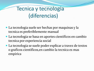 Tecnica y tecnologia
(diferencias)
 La tecnologia suele ser hechas por maquinas y la
tecnica es preferiblemente manual
 La tecnologia se basa en aportes cientificos en cambio
tecnica por experiencia social
 La tecnologia se suele poder explicar a travez de textos
o graficos cientificos,en cambio la tecnica es mas
empirica
 