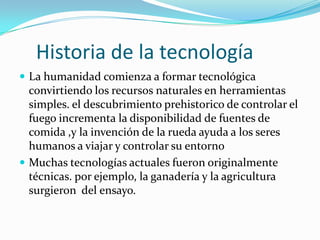 Historia de la tecnología
 La humanidad comienza a formar tecnológica
convirtiendo los recursos naturales en herramientas
simples. el descubrimiento prehistorico de controlar el
fuego incrementa la disponibilidad de fuentes de
comida ,y la invención de la rueda ayuda a los seres
humanos a viajar y controlar su entorno
 Muchas tecnologías actuales fueron originalmente
técnicas. por ejemplo, la ganadería y la agricultura
surgieron del ensayo.
 