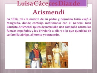 En 1814, tras la muerte de su padre y hermano Luisa viajó a
Margarita, donde contrajo matrimonio con el General Juan
Bautista Arismendi quien desarrollaba una campaña contra las
fuerzas españolas y les brindaría a ella y a lo que quedaba de
su familia abrigo, alimento y resguardo.
LuisaCáceresDíazde
Arismendi
 