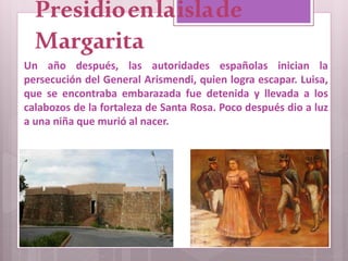 Presidioenlaislade
Margarita
Un año después, las autoridades españolas inician la
persecución del General Arismendi, quien logra escapar. Luisa,
que se encontraba embarazada fue detenida y llevada a los
calabozos de la fortaleza de Santa Rosa. Poco después dio a luz
a una niña que murió al nacer.
 