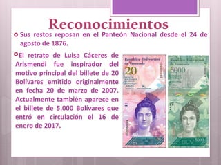 Reconocimientos Sus restos reposan en el Panteón Nacional desde el 24 de
agosto de 1876.
El retrato de Luisa Cáceres de
Arismendi fue inspirador del
motivo principal del billete de 20
Bolívares emitido originalmente
en fecha 20 de marzo de 2007.
Actualmente también aparece en
el billete de 5.000 Bolívares que
entró en circulación el 16 de
enero de 2017.
 