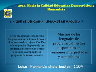 2012 Hacia la Calidad Educativa Democrática y
                          Humanista


 ¿ A QUE SE DENOMINA LENGUAJE DE MAQUINA ?




  cuyos programas se traducen a          Muchos de los
lenguaje máquina línea a línea en         lenguajes de
el momento de su ejecución. Para      programación están
   ello se precisa disponer de un
  programa intérprete, mientras          disponibles en
      que en los compilados el      versiones interpretadas
    programa es autosuficiente.
                                         y compiladas.

        Luisa Fernanda cholo bustos 1104
 