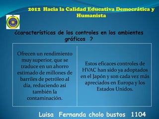 2012 Hacia la Calidad Educativa Democrática y
                       Humanista


¿características de los controles en los ambientes
                   gráficos ?

 Ofrecen un rendimiento
   muy superior, que se
                              Estos eficaces controles de
   traduce en un ahorro
                             HVAC han sido ya adoptados
 estimado de millones de
                            en el Japón y son cada vez más
  barriles de petróleo al
                              apreciados en Europa y los
    día, reduciendo así
                                    Estados Unidos.
         también la
      contaminación.


          Luisa Fernanda cholo bustos 1104
 