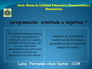 2012 Hacia la Calidad Educativa Democrática y
                          Humanista



 ¿programación orientada a objetivos ?

Es el método de programación
   en el que un programa se         conserva el mecanismo
 contempla como un conjunto        tradicional de llamadas a
 de objetos limitados que, a su   procedimientos o funciones
      vez, son colecciones
                                       (según los casos)
independientes de estructuras
     de datos y rutinas que
interactúan con otros objetos.


         Luisa Fernanda cholo bustos 1104
 