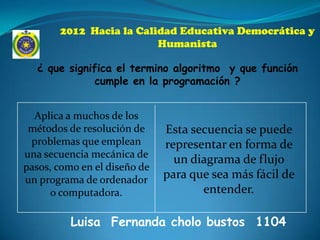 2012 Hacia la Calidad Educativa Democrática y
                         Humanista

  ¿ que significa el termino algoritmo y que función
              cumple en la programación ?


  Aplica a muchos de los
 métodos de resolución de     Esta secuencia se puede
 problemas que emplean        representar en forma de
una secuencia mecánica de
                                un diagrama de flujo
pasos, como en el diseño de
un programa de ordenador      para que sea más fácil de
      o computadora.                 entender.

          Luisa Fernanda cholo bustos 1104
 