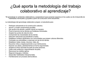 ¿Qué aporta la metodología del trabajo colaborativo al aprendizaje? “ El aprendizaje en ambientes colaborativos y cooperativos busca propiciar espacios en los cuales se dé el desarrollo de habilidades individuales y grupales a partir de la discusión entre estudiantes. La metodología del aprendizaje colaborativo prepara  al estudiante para: Participar activamente en la construcción colectiva. Asumir y cumplir compromisos grupales. Dar ayuda a los demás y pedirla cuando se requiera. Poner al servicio de los demás sus fortalezas individuales. Aceptar los puntos de vista de otros  Comprender las necesidades de los demás. Descubrir soluciones que beneficien a todos. Establecer contacto significativo con comunidades que poseen culturas diferentes. Contrastar sus actividades y creencias con las de los demás. Establecer metas, tareas, recursos, roles, etc. Escuchar crítica y respetuosamente a sus interlocutores. Exponer sus ideas y planteamientos en forma argumentada. Aceptar la crítica razonada de parte de otras personas. Ceder ante evidencia o argumentación de peso. Reconocer los créditos ajenos. Negociar lenguaje y métodos. Desarrollar habilidades interpersonales. Familiarizarse con procesos democráticos. 