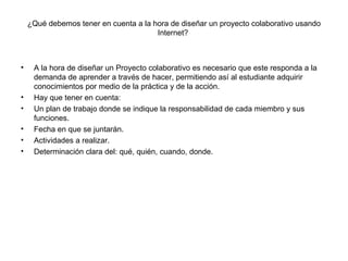 ¿Qué debemos tener en cuenta a la hora de diseñar un proyecto colaborativo usando Internet?  A la hora de diseñar un Proyecto colaborativo es necesario que este responda a la demanda de aprender a través de hacer, permitiendo así al estudiante adquirir conocimientos por medio de la práctica y de la acción. Hay que tener en cuenta: Un plan de trabajo donde se indique la responsabilidad de cada miembro y sus funciones. Fecha en que se juntarán. Actividades a realizar. Determinación clara del: qué, quién, cuando, donde. 