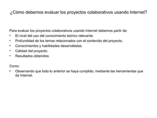 ¿Cómo debemos evaluar los proyectos colaborativos usando Internet? Para evaluar los proyectos colaborativos usando Internet debemos partir de: El nivel del uso del conocimiento teórico relevante. Profundidad de los temas relacionados con el contenido del proyecto. Conocimientos y habilidades desarrolladas. Calidad del proyecto. Resultados obtenidos Como: Observando que todo lo anterior se haya cumplido, mediante las herramientas que da Internet. 