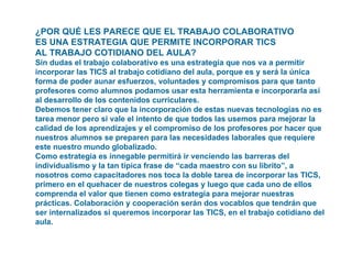 ¿POR QUÉ LES PARECE QUE EL TRABAJO COLABORATIVO  ES UNA ESTRATEGIA QUE PERMITE INCORPORAR TICS  AL TRABAJO COTIDIANO DEL AULA?  Sin dudas el trabajo colaborativo es una estrategia que nos va a permitir incorporar las TICS al trabajo cotidiano del aula, porque es y será la única forma de poder aunar esfuerzos, voluntades y compromisos para que tanto profesores como alumnos podamos usar esta herramienta e incorporarla así al desarrollo de los contenidos curriculares. Debemos tener claro que la incorporación de estas nuevas tecnologías no es tarea menor pero si vale el intento de que todos las usemos para mejorar la calidad de los aprendizajes y el compromiso de los profesores por hacer que nuestros alumnos se preparen para las necesidades laborales que requiere este nuestro mundo globalizado. Como estrategia es innegable permitirá ir venciendo las barreras del individualismo y la tan típica frase de “cada maestro con su librito”, a nosotros como capacitadores nos toca la doble tarea de incorporar las TICS, primero en el quehacer de nuestros colegas y luego que cada uno de ellos comprenda el valor que tienen como estrategia para mejorar nuestras prácticas. Colaboración y cooperación serán dos vocablos que tendrán que ser internalizados si queremos incorporar las TICS, en el trabajo cotidiano del aula.    