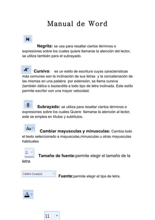 Manual de Word


         Negrita: se usa para resaltar ciertos términos o
expresiones sobre los cuales quiere llamarse la atención del lector,
se utiliza también para el subrayado.



        Cursiva: es un estilo de escritura cuyas características
más comunes son la inclinación de sus letras y la concatenación de
las mismas en una palabra por extensión, se llama cursiva
(también itálica o bastardilla a todo tipo de letra inclinada. Este estilo
permite escribir con una mayor velocidad.



          Subrayado: se utiliza para resaltar ciertos términos o
expresiones sobre los cuales Quiere llamarse la atención al lector,
este se emplea en títulos y subtítulos.



           Cambiar mayusculas y minusculas: Cambia todo
el texto seleccionado a mayusculas,minusculas u otras mayusculas
habituales


          Tamaño de fuente:permite elegir el tamaño de la
letra


                        Fuente:permite elegir el tipo de letra.
 