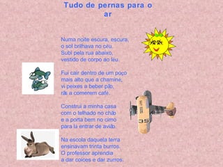 Tudo de pernas para o ar Numa noite escura, escura, o sol brilhava no c é u. Subi pela rua abaixo, vestido de corpo ao l é u. Fui cair dentro de um po ç o mais alto que a chamin é , vi peixes a beber pão, rãs a comerem caf é . Construi a minha casa com o telhado no chão e a porta bem no cimo para l á  entrar de avião. Na escola daquela terra ensinavam trinta burros. O professor aprendia a dar coices e dar zurros. 