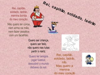 Rei, capitão, soldado, ladrão, menina bonita do meu coração. Não quero ter coroa, nem arma na mão, nem fazer assaltos com um facalhão. . Quero ser criança, quero ser feliz, não quero nas lutas partir o nariz. Quero ter amigos jogar futebol, descobrir o mundo debaixo do sol. Rei, capitão, soldado, ladrão, não. Mas quero a menina do meu cora ç ão Rei, capitão, soldado, ladrão 