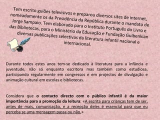 Tem escrito guiões televisivos e preparou diversos sites de internet, nomeadamente os da Presidência da República durante o mandato de Jorge Sampaio. Tem elaborado para o Instituto Português do Livro e das Bibliotecas, para o Ministério da Educação e Fundação Gulbenkian diversas publicações selectivas da literatura infantil nacional e internacional.  Durante todos estes anos tem-se dedicado à literatura para a infância e juventude, não só enquanto escritora mas também como estudiosa, participando regularmente em congressos e em projectos de divulgação e animação cultural em escolas e bibliotecas.  Considera que  o contacto directo com o público infantil é da maior importância para a promoção da leitura : « A escrita para crianças tem de ser, antes de mais, comunicação, e a recepção deles é essencial para que eu perceba se uma mensagem passa ou não. » 