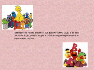 Participou na revista didáctica  Rua Sésamo  (1990-1995) e os seus textos de ficção, poesia, artigos e crónicas surgem regularmente na imprensa portuguesa. 