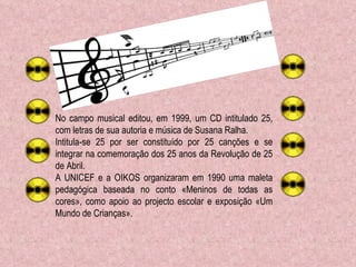 No campo musical editou, em 1999, um CD intitulado 25, com letras de sua autoria e música de Susana Ralha.  Intitula-se 25 por ser constituído por 25 canções e se integrar na comemoração dos 25 anos da Revolução de 25 de Abril. A UNICEF e a OIKOS organizaram em 1990 uma maleta pedagógica baseada no conto «Meninos de todas as cores», como apoio ao projecto escolar e exposição «Um Mundo de Crianças». 