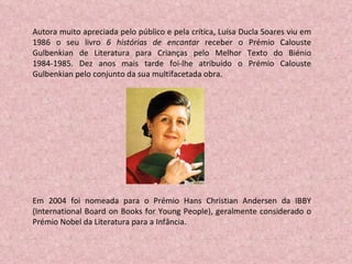 Autora muito apreciada pelo público e pela crítica, Luísa Ducla Soares viu em 1986 o seu livro  6 histórias de encantar  receber o Prémio Calouste Gulbenkian de Literatura para Crianças pelo Melhor Texto do Biénio 1984-1985. Dez anos mais tarde foi-lhe atribuído o Prémio Calouste Gulbenkian pelo conjunto da sua multifacetada obra. Em 2004 foi nomeada para o Prémio Hans Christian Andersen da IBBY (International Board on Books for Young People), geralmente considerado o Prémio Nobel da Literatura para a Infância.  