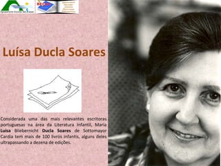 Luísa Ducla Soares Considerada uma das mais relevantes escritoras portuguesas na área da Literatura Infantil, Maria  Luísa  Bliebernicht  Ducla Soares  de Sottomayor Cardia tem mais de 100 livros infantis, alguns deles ultrapassando a dezena de edições.  