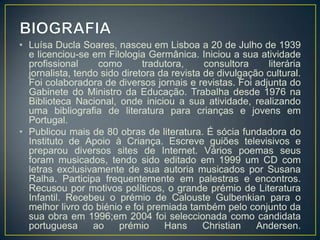 • Luísa Ducla Soares, nasceu em Lisboa a 20 de Julho de 1939
  e licenciou-se em Filologia Germânica. Iniciou a sua atividade
  profissional     como       tradutora,     consultora    literária
  jornalista, tendo sido diretora da revista de divulgação cultural.
  Foi colaboradora de diversos jornais e revistas. Foi adjunta do
  Gabinete do Ministro da Educação. Trabalha desde 1976 na
  Biblioteca Nacional, onde iniciou a sua atividade, realizando
  uma bibliografia de literatura para crianças e jovens em
  Portugal.
• Publicou mais de 80 obras de literatura. É sócia fundadora do
  Instituto de Apoio à Criança. Escreve guiões televisivos e
  preparou diversos sites de Internet. Vários poemas seus
  foram musicados, tendo sido editado em 1999 um CD com
  letras exclusivamente de sua autoria musicados por Susana
  Ralha. Participa frequentemente em palestras e encontros.
  Recusou por motivos políticos, o grande prémio de Literatura
  Infantil. Recebeu o prémio de Calouste Gulbenkian para o
  melhor livro do biénio e foi premiada também pelo conjunto da
  sua obra em 1996;em 2004 foi seleccionada como candidata
  portuguesa      ao    prémio     Hans      Christian   Andersen.
 