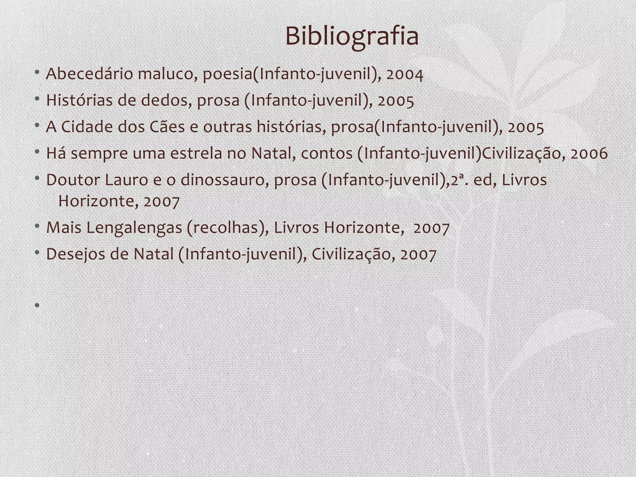 Bibliografia
•   Abecedário maluco, poesia(Infanto-juvenil), 2004
•   Histórias de dedos, prosa (Infanto-juvenil), 2005
•   A Cidade dos Cães e outras histórias, prosa(Infanto-juvenil), 2005
•   Há sempre uma estrela no Natal, contos (Infanto-juvenil)Civilização, 2006
• Doutor Lauro e o dinossauro, prosa (Infanto-juvenil),2ª. ed, Livros
   Horizonte, 2007
• Mais Lengalengas (recolhas), Livros Horizonte, 2007
• Desejos de Natal (Infanto-juvenil), Civilização, 2007


•
 