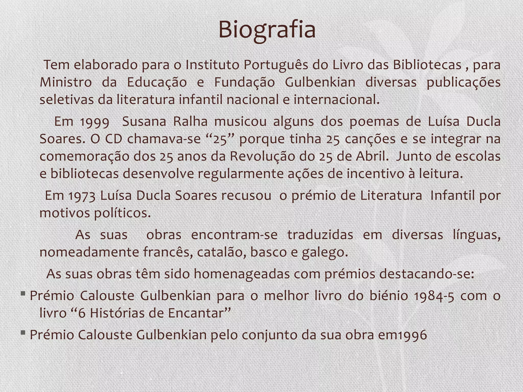 Biografia
    Tem elaborado para o Instituto Português do Livro das Bibliotecas , para
   Ministro da Educação e Fundação Gulbenkian diversas publicações
   seletivas da literatura infantil nacional e internacional.
      Em 1999 Susana Ralha musicou alguns dos poemas de Luísa Ducla
   Soares. O CD chamava-se “25” porque tinha 25 canções e se integrar na
   comemoração dos 25 anos da Revolução do 25 de Abril. Junto de escolas
   e bibliotecas desenvolve regularmente ações de incentivo à leitura.
    Em 1973 Luísa Ducla Soares recusou o prémio de Literatura Infantil por
   motivos políticos.
          As suas obras encontram-se traduzidas em diversas línguas,
   nomeadamente francês, catalão, basco e galego.
     As suas obras têm sido homenageadas com prémios destacando-se:
§ Prémio Calouste Gulbenkian para o melhor livro do biénio 1984-5 com o
   livro “6 Histórias de Encantar”
§ Prémio Calouste Gulbenkian pelo conjunto da sua obra em1996
 